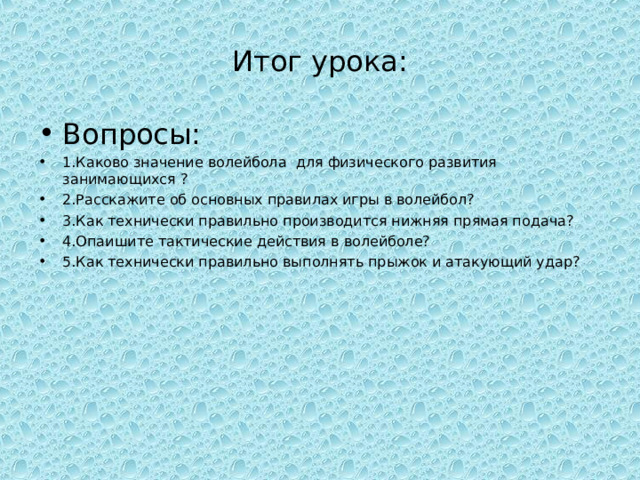 Итог урока: Вопросы: 1.Каково значение волейбола для физического развития занимающихся ? 2.Расскажите об основных правилах игры в волейбол? 3.Как технически правильно производится нижняя прямая подача? 4.Опаишите тактические действия в волейболе? 5.Как технически правильно выполнять прыжок и атакующий удар? 