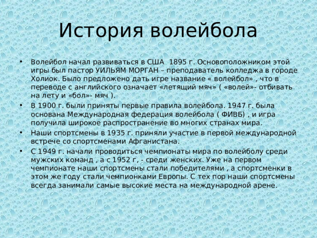 История волейбола Волейбол начал развиваться в США 1895 г. Основоположником этой игры был пастор УИЛЬЯМ МОРГАН – преподаватель колледжа в городе Холиок. Было предложено дать игре название « волейбол» , что в переводе с английского означает «летящий мяч» ( «волей»- отбивать на лету и «бол»- мяч ). В 1900 г. были приняты первые правила волейбола. 1947 г. была основана Международная федерация волейбола ( ФИВБ) , и игра получила широкое распространение во многих странах мира. Наши спортсмены в 1935 г. приняли участие в первой международной встрече со спортсменами Афганистана. С 1949 г. начали проводиться чемпионаты мира по волейболу среди мужских команд , а с 1952 г, - среди женских. Уже на первом чемпионате наши спортсмены стали победителями , а спортсменки в этом же году стали чемпионками Европы. С тех пор наши спортсмены всегда занимали самые высокие места на международной арене.  
