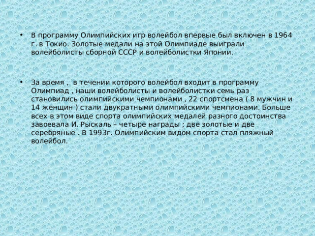 В программу Олимпийских игр волейбол впервые был включен в 1964 г. в Токио. Золотые медали на этой Олимпиаде выиграли волейболисты сборной СССР и волейболистки Японии.   За время , в течении которого волейбол входит в программу Олимпиад , наши волейболисты и волейболистки семь раз становились олимпийскими чемпионами , 22 спортсмена ( 8 мужчин и 14 женщин ) стали двукратными олимпийскими чемпионами. Больше всех в этом виде спорта олимпийских медалей разного достоинства завоевала И. Рыскаль – четыре награды ; две золотые и две серебряные . В 1993г. Олимпийским видом спорта стал пляжный волейбол. 