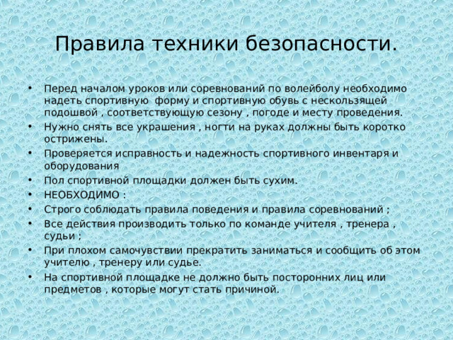 Правила техники безопасности. Перед началом уроков или соревнований по волейболу необходимо надеть спортивную форму и спортивную обувь с нескользящей подошвой , соответствующую сезону , погоде и месту проведения. Нужно снять все украшения , ногти на руках должны быть коротко острижены. Проверяется исправность и надежность спортивного инвентаря и оборудования Пол спортивной площадки должен быть сухим. НЕОБХОДИМО : Строго соблюдать правила поведения и правила соревнований ; Все действия производить только по команде учителя , тренера , судьи ; При плохом самочувствии прекратить заниматься и сообщить об этом учителю , тренеру или судье. На спортивной площадке не должно быть посторонних лиц или предметов , которые могут стать причиной. 
