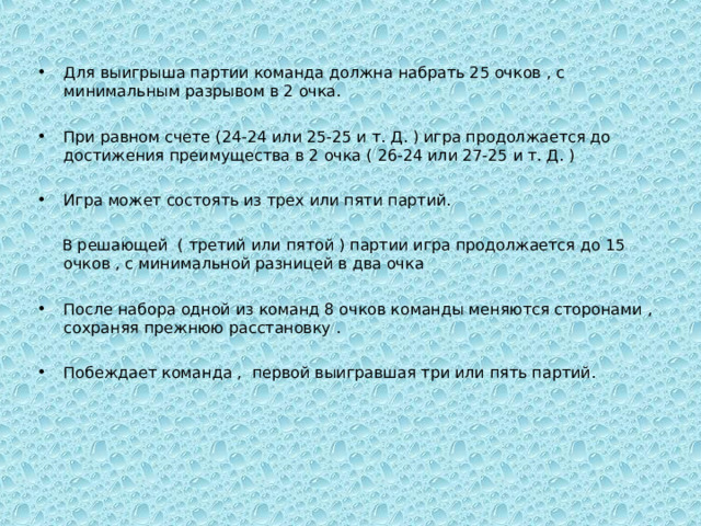 Для выигрыша партии команда должна набрать 25 очков , с минимальным разрывом в 2 очка.  При равном счете (24-24 или 25-25 и т. Д. ) игра продолжается до достижения преимущества в 2 очка ( 26-24 или 27-25 и т. Д. )  Игра может состоять из трех или пяти партий.  В решающей ( третий или пятой ) партии игра продолжается до 15 очков , с минимальной разницей в два очка После набора одной из команд 8 очков команды меняются сторонами , сохраняя прежнюю расстановку .  Побеждает команда , первой выигравшая три или пять партий. 