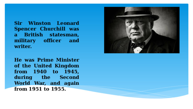  Sir Winston Leonard Spencer Churchill was a British statesman, military officer and writer.  He was Prime Minister of the United Kingdom from 1940 to 1945, during the Second World War, and again from 1951 to 1955. 