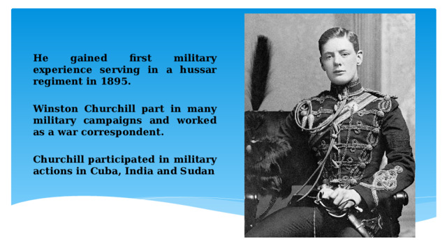 He gained first military experience serving in a hussar regiment in 1895.  Winston Churchill part in many military campaigns and worked as a war correspondent.  Churchill participated in military actions in Cuba, India and Sudan  