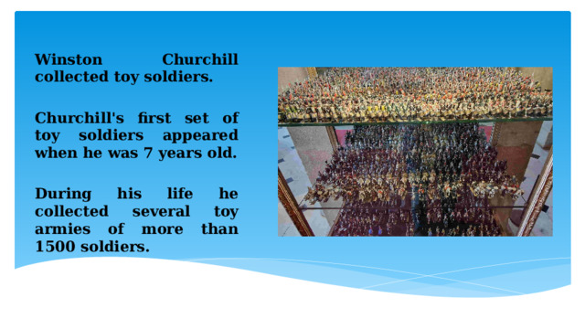 Winston Churchill collected toy soldiers.  Churchill's first set of toy soldiers appeared when he was 7 years old.  During his life he collected several toy armies of more than 1500 soldiers. 