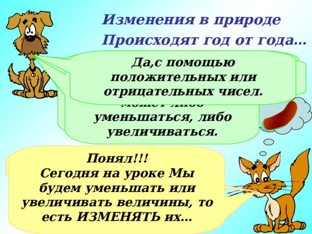 Изменения в природе Происходят год от года… Я думаю, ты знаешь, как могут изменяться величины. Да,с помощью положительных или отрицательных чисел. Хорошо. Рассмотрим массу сосисок. Если ты съешь половину сосиски, уменьшится ли общая масса сосисок? Возьми какую-нибудь величину… А говорил, что не помнишь… Величина может либо уменьшаться, либо увеличиваться. Понял!!! Сегодня на уроке Мы будем уменьшать или увеличивать величины, то есть ИЗМЕНЯТЬ их… Не припоминаю! А можно мне взять сосиску? М-м-м-м-м, да! 