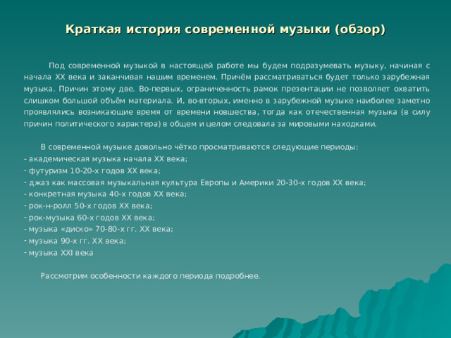 Краткая история современной музыки (обзор)  Под современной музыкой в настоящей работе мы будем подразумевать музыку, начиная с начала ХХ века и заканчивая нашим временем. Причём рассматриваться будет только зарубежная музыка. Причин этому две. Во-первых, ограниченность рамок презентации не позволяет охватить слишком большой объём материала. И, во-вторых, именно в зарубежной музыке наиболее заметно проявлялись возникающие время от времени новшества, тогда как отечественная музыка (в силу причин политического характера) в общем и целом следовала за мировыми находками.  В современной музыке довольно чётко просматриваются следующие периоды:  академическая музыка начала ХХ века;  футуризм 10-20-х годов ХХ века;  джаз как массовая музыкальная культура Европы и Америки 20-30-х годов ХХ века;  конкретная музыка 40-х годов ХХ века;  рок-н-ролл 50-х годов ХХ века;  рок-музыка 60-х годов ХХ века;  музыка «диско» 70-80-х гг. ХХ века;  музыка 90-х гг. ХХ века;  музыка ХХ I века  Рассмотрим особенности каждого периода подробнее. 