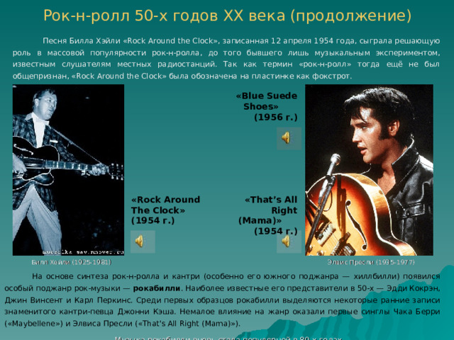Рок-н-ролл 50-х годов ХХ века (продолжение)    Песня Билла Хэйли «Rock Around the Clock», записанная 12 апреля 1954 года, сыграла решающую роль в массовой популярности рок-н-ролла, до того бывшего лишь музыкальным экспериментом, известным слушателям местных радиостанций. Так как термин «рок-н-ролл» тогда ещё не был общепризнан, «Rock Around the Clock» была обозначена на пластинке как фокстрот. « Blue Suede Shoes »    (195 6 г.) « Rock Around The Clock » (195 4 г.) « That’s All Right (Mama) »  (195 4 г.) Билл Хейли (1925-1981) Элвис Пресли (1935-1977)  На основе синтеза рок-н-ролла и кантри (особенно его южного поджанра — хиллбилли) появился особый поджанр рок-музыки — рокабилли . Наиболее известные его представители в 50-х — Эдди Кокрэн, Джин Винсент и Карл Перкинс. Среди первых образцов рокабилли выделяются некоторые ранние записи знаменитого кантри-певца Джонни Кэша. Немалое влияние на жанр оказали первые синглы Чака Берри («Maybellene») и Элвиса Пресли («That's All Right (Mama)»).  Музыка рокабилли вновь стала популярной в 80-х годах.  