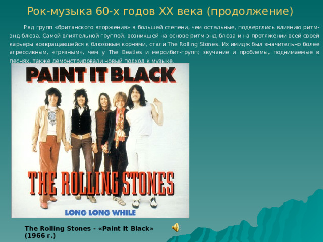 Рок-музыка 60-х годов ХХ века  (продолжение)    Ряд групп «британского вторжения» в большей степени, чем остальные, подверглись влиянию ритм-энд-блюза. Самой влиятельной группой, возникшей на основе ритм-энд-блюза и на протяжении всей своей карьеры возвращавшейся к блюзовым корнями, стали The Rolling Stones. Их имидж был значительно более агрессивным, «грязным», чем у The Beatles и мерсибит-групп; звучание и проблемы, поднимаемые в песнях, также демонстрировали новый подход к музыке. The Rolling Stones - « Paint It Black » (1966 г.) 