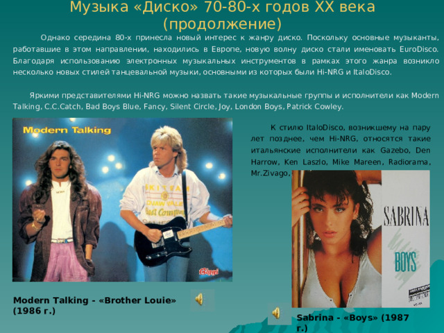 Музыка «Диско» 70-80-х годов ХХ века (продолжение)    Однако середина 80-х принесла новый интерес к жанру диско. Поскольку основные музыканты, работавшие в этом направлении, находились в Европе, новую волну диско стали именовать EuroDisco. Благодаря использованию электронных музыкальных инструментов в рамках этого жанра возникло несколько новых стилей танцевальной музыки, основными из которых были Hi-NRG и ItaloDisco.  Яркими представителями Hi-NRG можно назвать такие музыкальные группы и исполнители как Modern Talking, C.C.Catch, Bad Boys Blue, Fancy, Silent Circle, Joy, London Boys, Patrick Cowley.  К стилю ItaloDisco, возникшему на пару лет позднее, чем Hi-NRG, относятся такие итальянские исполнители как Gazebo, Den Harrow, Ken Laszlo, Mike Mareen, Radiorama, Mr.Zivago, Sabrina, Scotch. Modern Talking - « Brother Louie » (19 86 г.) Sabrina - « Boys » (19 87 г.) 