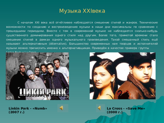 Музыка ХХ I века  С началом XXI века всё отчётливее наблюдается смешение стилей и жанров. Технические возможности по созданию и воспроизведению музыки в наши дни максимальны по сравнению с прошедшими периодами. Вместе с тем в современной музыке не наблюдается сколько-нибудь существенного доминирования одного стиля над другим. Более того, приметой времени стало смешение стилей в рамках одного музыкального произведения. Такой смешанный стиль ещё называют альтернативным ( Alternative ). Большинство современных нам творцов и исполнителей музыки можно причислить именно к альтернативщикам. Приведём в качестве примера группы Linkin Park и La Cross . Linkin Park - « Numb » ( 2007 г.) La Cross - « Save Me » ( 2000 г.) 