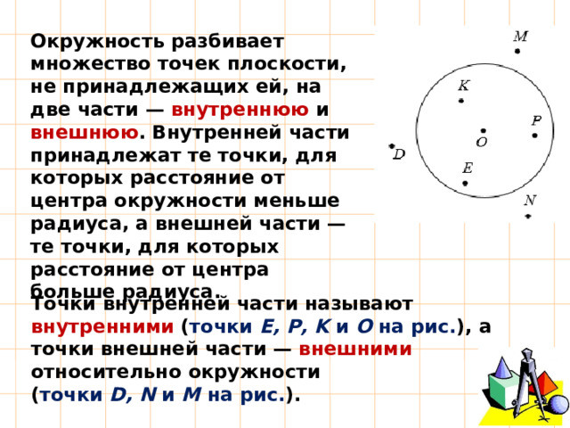 Окружность разбивает множество точек плоскости, не принадлежащих ей, на две части — внутреннюю и внешнюю . Внутренней части принадлежат те точки, для которых расстояние от центра окружности меньше радиуса, а внешней части — те точки, для которых расстояние от центра больше радиуса. Точки внутренней части называют внутренними ( точки Е, Р, K и О на рис. ), а точки внешней части — внешними относительно окружности ( точки D, N и M на рис. ).  