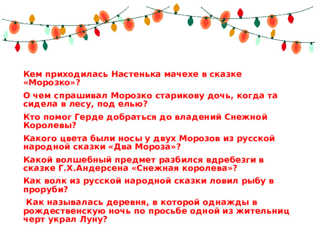 Кем приходилась Настенька мачехе в сказке «Морозко»? О чем спрашивал Морозко старикову дочь, когда та сидела в лесу, под елью? Кто помог Герде добраться до владений Снежной Королевы? Какого цвета были носы у двух Морозов из русской народной сказки «Два Мороза»?   Какой волшебный предмет разбился вдребезги в сказке Г.Х.Андерсена «Снежная королева»? Как волк из русской народной сказки ловил рыбу в проруби?   Как называлась деревня, в которой однажды в рождественскую ночь по просьбе одной из жительниц черт украл Луну?   