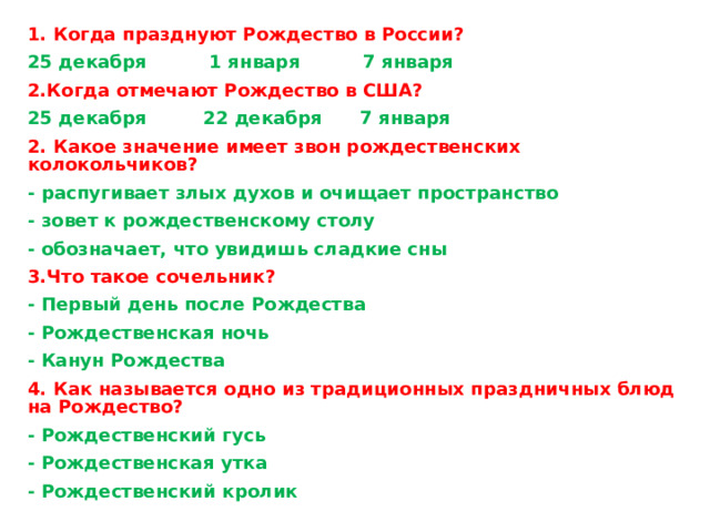 1. Когда празднуют Рождество в России? 25 декабря          1 января          7 января 2.Когда отмечают Рождество в США? 25 декабря 22 декабря 7 января 2. Какое значение имеет звон рождественских колокольчиков? - распугивает злых духов и очищает пространство - зовет к рождественскому столу - обозначает, что увидишь сладкие сны 3.Что такое сочельник? - Первый день после Рождества - Рождественская ночь - Канун Рождества 4. Как называется одно из традиционных праздничных блюд на Рождество? - Рождественский гусь - Рождественская утка - Рождественский кролик 