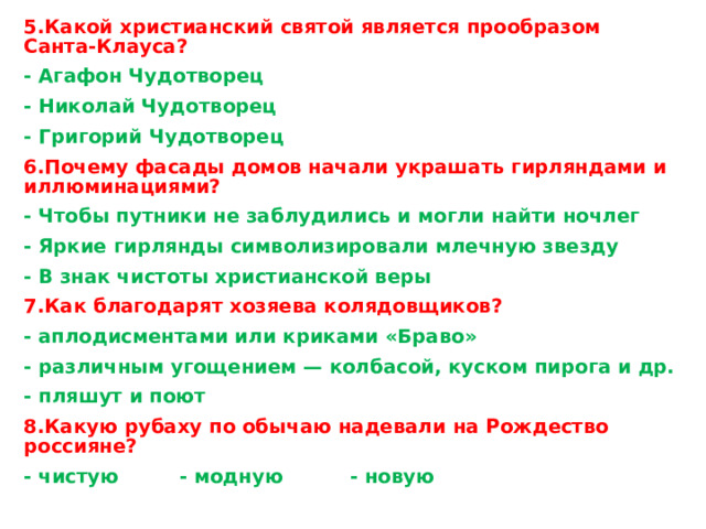 5.Какой христианский святой является прообразом Санта-Клауса? - Агафон Чудотворец - Николай Чудотворец - Григорий Чудотворец 6.Почему фасады домов начали украшать гирляндами и иллюминациями? - Чтобы путники не заблудились и могли найти ночлег - Яркие гирлянды символизировали млечную звезду - В знак чистоты христианской веры 7.Как благодарят хозяева колядовщиков? - аплодисментами или криками «Браво» - различным угощением — колбасой, куском пирога и др. - пляшут и поют 8.Какую рубаху по обычаю надевали на Рождество россияне? - чистую - модную - новую   