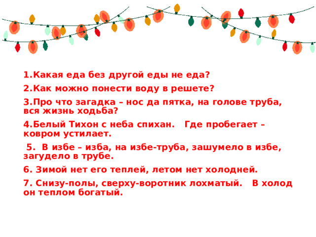 1.Какая еда без другой еды не еда? 2.Как можно понести воду в решете? 3.Про что загадка – нос да пятка, на голове труба, вся жизнь ходьба? 4.Белый Тихон с неба спихан.   Где пробегает – ковром устилает.  5.  В избе – изба, на избе-труба, зашумело в избе, загудело в трубе. 6. Зимой нет его теплей, летом нет холодней. 7. Снизу-полы, сверху-воротник лохматый.   В холод он теплом богатый. 