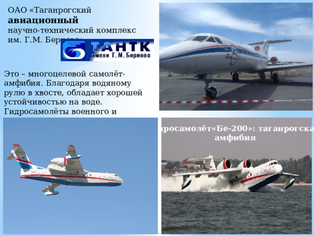 ОАО «Таганрогский авиационный научно-технический комплекс  им. Г.М. Бериева» Это – многоцелевой самолёт-амфибия. Благодаря водяному рулю в хвосте, обладает хорошей устойчивостью на воде. Гидросамолёты военного и гражданского назначения Гидросамолёт«Бе-200»: таганрогская  амфибия 