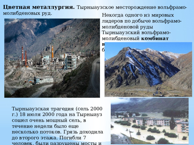 Цветная металлургия. Тырныаузское месторождение вольфрамо-молибденовых руд. Некогда одного из мировых лидеров по добыче вольфрамо-молибденовой руды Тырныаузский вольфрамо-молибденовый комбинат восстановить невозможно , его будут отстраивать заново. Тырныаузская трагедия (сель 2000 г.) 18 июля 2000 года на Тырныауз сошел очень мощный сель, в течение недели было еще несколько потоков. Грязь доходила до второго этажа. Погибли 7 человек, были разрушены мосты и жилые дома. 