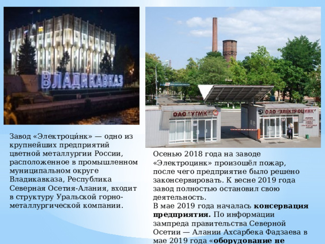 Завод «Электроци́нк» — одно из крупнейших предприятий цветной металлургии России, расположенное в промышленном муниципальном округе Владикавказа, Республика Северная Осетия-Алания, входит в структуру Уральской горно-металлургической компании. Осенью 2018 года на заводе «Электроцинк» произошёл пожар, после чего предприятие  было решено законсервировать. К весне 2019 года завод полностью остановил свою деятельность. В мае 2019 года началась консервация предприятия. По информации зампреда правительства Северной Осетии — Алании Ахсарбека Фадзаева в мае 2019 года « оборудование не эксплуатируется, присутствует только дежурный персонал». 