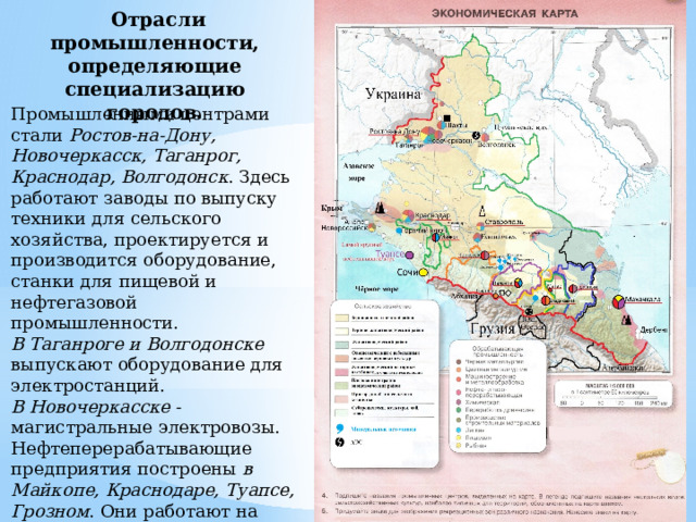  Отрасли промышленности, определяющие специализацию городов. Промышленными центрами стали Ростов-на-Дону, Новочеркасск, Таганрог, Краснодар, Волгодонск . Здесь работают заводы по выпуску техники для сельского хозяйства, проектируется и производится оборудование, станки для пищевой и нефтегазовой промышленности. В  Таганроге и Волгодонске выпускают оборудование для электростанций. В Новочеркасске - магистральные электровозы. Нефтеперерабатывающие предприятия построены в Майкопе, Краснодаре, Туапсе, Грозном . Они работают на собственном сырье 