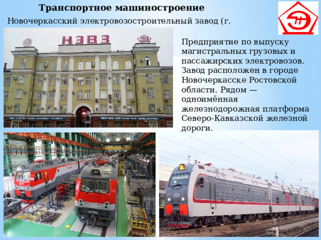 Транспортное машиностроение Новочеркасский электровозостроительный завод (г. Новочеркасск) Предприятие по выпуску магистральных грузовых и пассажирских электровозов. Завод расположен в городе Новочеркасске Ростовской области. Рядом — одноимённая железнодорожная платформа Северо-Кавказской железной дороги. 