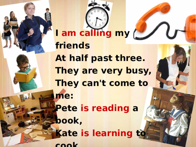 I am calling my friends  At half past three.  They are very busy,  They can't come to me:  Pete is reading a book,  Kate is learning to cook,  Pat is feeding her cat,  Jack is tidying his flat. 