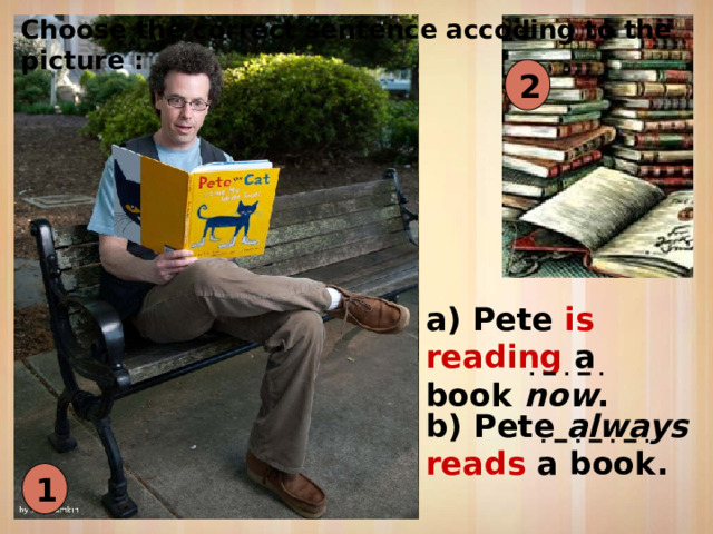 Choose the correct sentence accoding to the picture : 2 a) Pete is reading a book now . b) Pete always reads a book. 1 