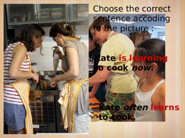 Choose the correct sentence accoding to the picture : Kate is learning to cook now . Kate often learns to cook. 