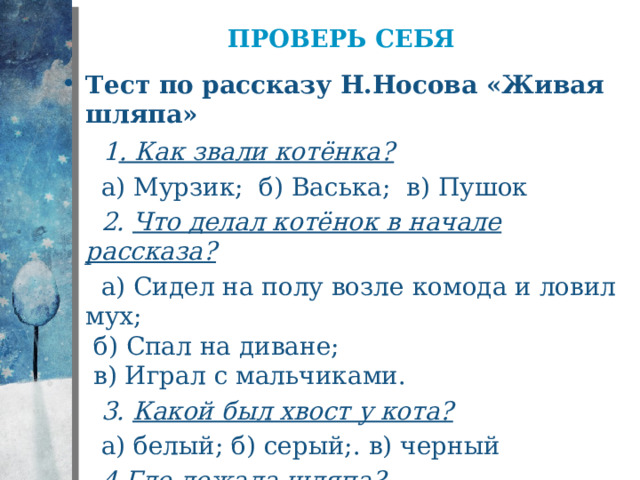 Проверь себя Тест по рассказу Н.Носова «Живая шляпа»   1 . Как звали котёнка?  а) Мурзик; б) Васька; в) Пушок  2. Что делал котёнок в начале рассказа?  а) Сидел на полу возле комода и ловил мух;  б) Спал на диване;  в) Играл с мальчиками.  3. Какой был хвост у кота?  а) белый; б) серый;. в) черный  4. Где лежала шляпа?  а) на столе; б) на комоде; в) на полке 