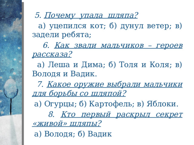  5. Почему упала шляпа?  а) уцепился кот; б) дунул ветер; в) задели ребята;  6. Как звали мальчиков – героев рассказа?  а) Леша и Дима; б) Толя и Коля; в) Володя и Вадик.  7. Какое оружие выбрали мальчики для борьбы со шляпой?  а) Огурцы; б) Картофель; в) Яблоки.  8. Кто первый раскрыл секрет «живой» шляпы?  а) Володя; б) Вадик 