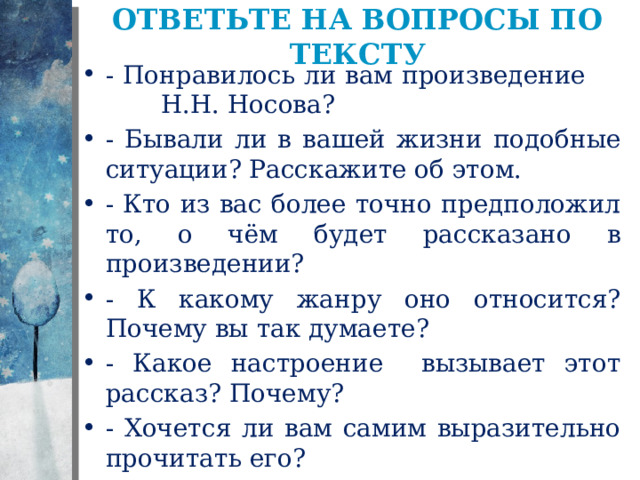Ответьте на вопросы по тексту - Понравилось ли вам произведение Н.Н. Носова? - Бывали ли в вашей жизни подобные ситуации? Расскажите об этом. - Кто из вас более точно предположил то, о чём будет рассказано в произведении? - К какому жанру оно относится? Почему вы так думаете? - Какое настроение вызывает этот рассказ? Почему? - Хочется ли вам самим выразительно прочитать его? 