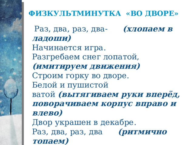 Физкультминутка «Во дворе»    Раз, два, раз, два-        (хлопаем в ладоши)  Начинается игра.  Разгребаем снег лопатой, (имитируем движения)  Строим горку во дворе.  Белой и пушистой ватой  (вытягиваем руки вперёд, поворачиваем корпус вправо и влево)  Двор украшен в декабре.  Раз, два, раз, два      (ритмично топаем)  Вот и кончилась игра.  