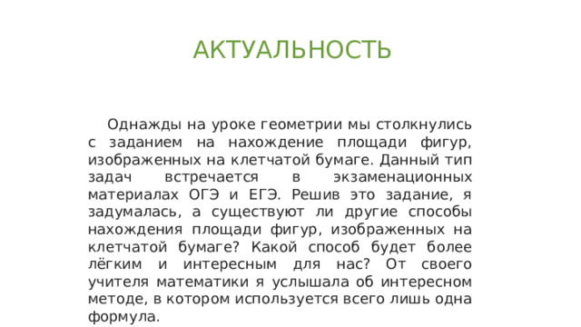 АКТУАЛЬНОСТЬ Однажды на уроке геометрии мы столкнулись с заданием на нахождение площади фигур, изображенных на клетчатой бумаге. Данный тип задач встречается в экзаменационных материалах ОГЭ и ЕГЭ. Решив это задание, я задумалась, а существуют ли другие способы нахождения площади фигур, изображенных на клетчатой бумаге? Какой способ будет более лёгким и интересным для нас? От своего учителя математики я услышала об интересном методе, в котором используется всего лишь одна формула. 