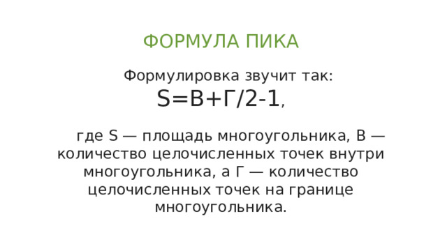 ФОРМУЛА ПИКА Формулировка звучит так:  S=B+Г/2-1 ,  где S — площадь многоугольника, В — количество целочисленных точек внутри многоугольника, а Г — количество целочисленных точек на границе многоугольника. 