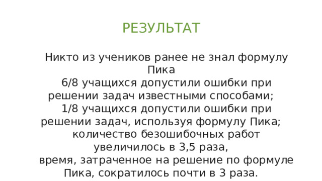 РЕЗУЛЬТАТ Никто из учеников ранее не знал формулу Пика 6/8 учащихся допустили ошибки при решении задач известными способами; 1/8 учащихся допустили ошибки при решении задач, используя формулу Пика; количество безошибочных работ увеличилось в 3,5 раза, время, затраченное на решение по формуле Пика, сократилось почти в 3 раза. 