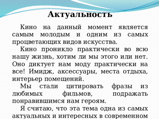 Актуальность  Кино на данный момент является самым молодым и одним из самых процветающих видов искусства.  Кино проникло практически во всю нашу жизнь, хотим ли мы этого или нет. Оно диктует нам моду практически на все! Имидж, аксессуары, места отдыха, интерьер помещений.  Мы стали цитировать фразы из любимых фильмов, подражать понравившимся нам героям.  Я считаю, что эта тема одна из самых актуальных и интересных в современном мире. 