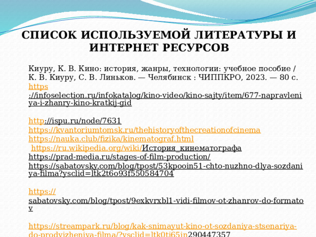 СПИСОК ИСПОЛЬЗУЕМОЙ ЛИТЕРАТУРЫ И ИНТЕРНЕТ РЕСУРСОВ Киуру, К. В. Кино: история, жанры, технологии: учебное пособие / К. В. Киуру, С. В. Линьков. — Челябинск : ЧИППКРО, 2023. — 80 с.  https ://infoselection.ru/infokatalog/kino-video/kino-sajty/item/677-napravleniya-i-zhanry-kino-kratkij-gid  http ://ispu.ru/node/7631  https://kvantoriumtomsk.ru/thehistoryofthecreationofcinema  https://nauka.club/fizika/kinematograf.html    https :// ru . wikipedia . org / wiki / История_кинематографа  https://prad-media.ru/stages-of-film-production/  https://sabatovsky.com/blog/tpost/53kpooin51-chto-nuzhno-dlya-sozdaniya-filma?ysclid=ltk2t6o93f550584704   https:// sabatovsky.com/blog/tpost/9exkvrxbl1-vidi-filmov-ot-zhanrov-do-formatov  https :// streampark . ru / blog / kak - snimayut - kino - ot - sozdaniya - stsenariya - do - prodvizheniya - filma /? ysclid = ltk 0 tj 65 in 290447357    