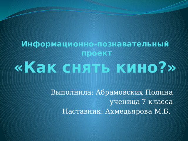 Информационно-познавательный  проект  «Как снять кино?» Выполнила: Абрамовских Полина ученица 7 класса Наставник: Ахмедьярова М.Б. 