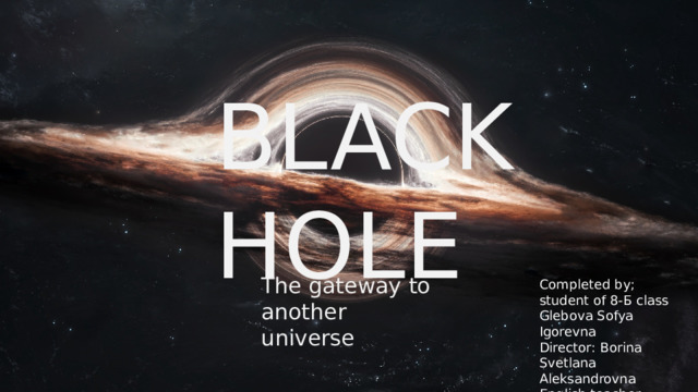 GH BLACK HOLE The gateway to another universe Completed by;  student of 8-Б class Glebova Sofya Igorevna  Director: Borina Svetlana Aleksandrovna  English teacher 