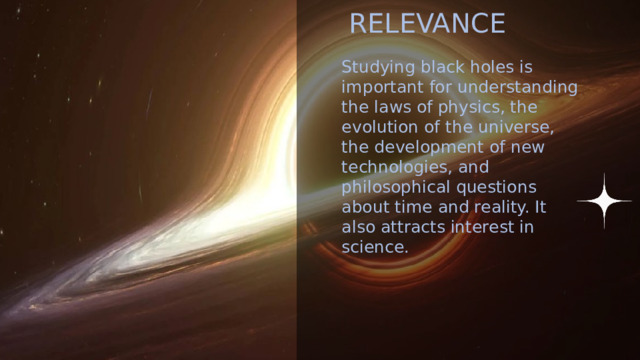 GOALS S Find out what black holes are, and what they mean to the universe RELEVANCE PLAN Studying black holes is important for understanding the laws of physics, the evolution of the universe, the development of new technologies, and philosophical questions about time and reality. It also attracts interest in science. 1. Understand the nature of black holes  2. Consider the properties of black holes  3. Study different types of them  4. Explore hypotheses and myths about black holes  5. Analyze the role of black hole in the space 2 