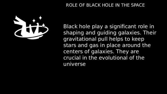 ROLE OF BLACK HOLE IN THE SPACE Black hole play a significant role in shaping and guiding galaxies. Their gravitational pull helps to keep stars and gas in place around the centers of galaxies. They are crucial in the evolutional of the universe 