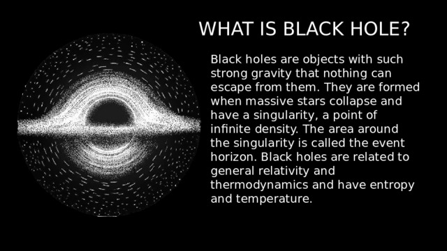 WHAT IS BLACK HOLE? Black holes are objects with such strong gravity that nothing can escape from them. They are formed when massive stars collapse and have a singularity, a point of infinite density. The area around the singularity is called the event horizon. Black holes are related to general relativity and thermodynamics and have entropy and temperature. 