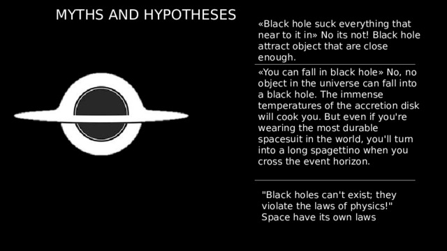 MYTHS AND HYPOTHESES «Black hole suck everything that near to it in» No its not! Black hole attract object that are close enough. «You can fall in black hole» No, no object in the universe can fall into a black hole. The immense temperatures of the accretion disk will cook you. But even if you're wearing the most durable spacesuit in the world, you'll turn into a long spagettino when you cross the event horizon. 