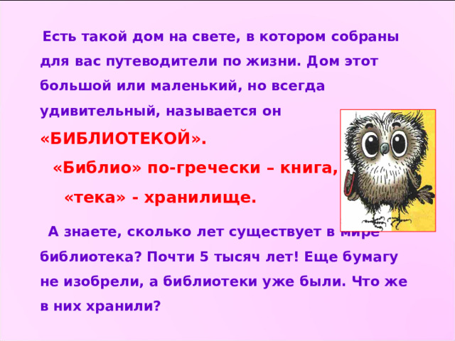  Есть такой дом на свете, в котором собраны для вас путеводители по жизни. Дом этот большой или маленький, но всегда удивительный, называется он «БИБЛИОТЕКОЙ».  «Библио» по-гречески – книга,  «тека» - хранилище.  А знаете, сколько лет существует в мире библиотека? Почти 5 тысяч лет! Еще бумагу не изобрели, а библиотеки уже были. Что же в них хранили? 
