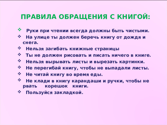 ПРАВИЛА ОБРАЩЕНИЯ С КНИГОЙ:   Руки при чтении всегда должны быть чистыми.  На улице ты должен беречь книгу от дождя и снега.  Нельзя загибать книжные страницы  Ты не должен рисовать и писать ничего в книге.  Нельзя вырывать листы и вырезать картинки.  Не перегибай книгу, чтобы не выпадали листы.  Не читай книгу во время еды.  Не клади в книгу карандаши и ручки, чтобы не рвать корешок книги.  Пользуйся закладкой.  