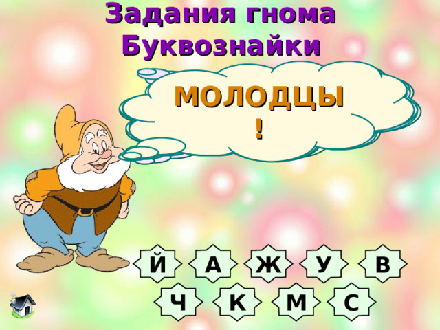 Задания гнома Буквознайки МОЛОДЦЫ! Любят люди букву эту  За собой возить по свету,  В ней же воду кипятить,  Из неё - её же пить.    Буква ручки нам согреет,  Жажду утолить сумеет,  Хворь из тела изведет  И пустыню перейдет.    Этой буквой мажут раны,  Часто завтракают дамы -  Им давно рецепт знаком  Свежих фруктов с молоком.    Буква та была закрыта  И на острове зарыта,  А теперь - в реке лежит  И добычу сторожит.    Буква в Африке гуляет -  Длинной шеей щеголяет,  Может длиться сто ку-ку  И молоть зерно в муку .    В этой букве всё веселье –  Горки, гонки, карусели,  В ней лекарства продают,  Малышам читать дают.    Ночью буква ловит мышек,  Днем в пустыне жаром пышет,  С неба падает зимой,  Летом - высится копной.    Эта буква может детям  Рассказать про всё на свете,  Карасей поймать в реке,  Дом нести свой в рюкзаке.    Эта буква спит в берлоге,  Моет руки, моет ноги,  Надоедливо жужжит  И по комнате кружит.  Угадайте букву В У Ж А Й М К Ч С  