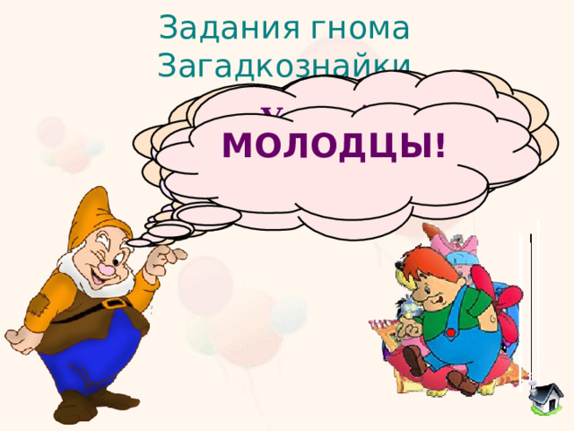 Задания гнома Загадкознайки  Он большой шалун и комик, У него на крыше домик. Хвастунишка и зазнайка, А зовут его... Угадайте сказочного  героя Потерял он как-то хвостик, Но его вернули гости. Он ворчлив, как старичок. Этот грустный...  Жил в бутылке сотни лет. Наконец, увидел свет. Бородою он оброс, Этот добрый... В Простоквашино он жил И с Матроскиным дружил. Простоват он был немножко. Звали песика... С голубыми волосами  И огромными глазами,  Эта куколка - актриса,  И зовут ее... МОЛОДЦЫ!  