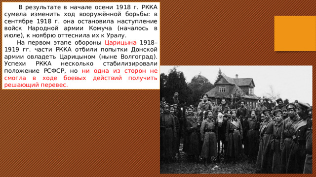  В результате в начале осени 1918 г. РККА сумела изменить ход вооружённой борьбы: в сентябре 1918 г. она остановила наступление войск Народной армии Комуча (началось в июле), к ноябрю оттеснила их к Уралу.  На первом этапе обороны Царицына 1918–1919 гг. части РККА отбили попытки Донской армии овладеть Царицыном (ныне Волгоград). Успехи РККА несколько стабилизировали положение РСФСР, но ни одна из сторон не смогла в ходе боевых действий получить решающий перевес. 