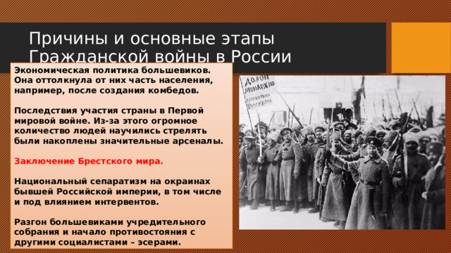 Причины и основные этапы Гражданской войны в России Экономическая политика большевиков. Она оттолкнула от них часть населения, например, после создания комбедов.  Последствия участия страны в Первой мировой войне. Из-за этого огромное количество людей научились стрелять были накоплены значительные арсеналы.  Заключение Брестского мира.  Национальный сепаратизм на окраинах бывшей Российской империи, в том числе и под влиянием интервентов.  Разгон большевиками учредительного собрания и начало противостояния с другими социалистами – эсерами. 