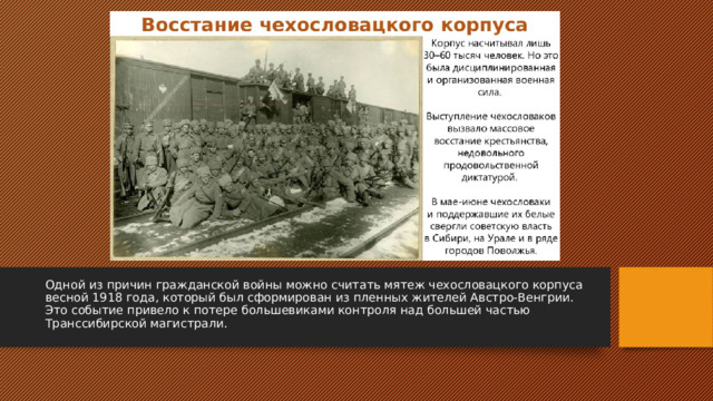 Одной из причин гражданской войны можно считать мятеж чехословацкого корпуса весной 1918 года, который был сформирован из пленных жителей Австро-Венгрии. Это событие привело к потере большевиками контроля над большей частью Транссибирской магистрали. 