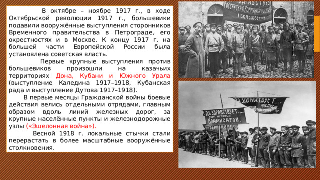  В октябре – ноябре 1917 г., в ходе Октябрьской революции 1917 г., большевики подавили вооружённые выступления сторонников Временного правительства в Петрограде, его окрестностях и в Москве. К концу 1917 г. на большей части Европейской России была установлена советская власть.  Первые крупные выступления против большевиков произошли на казачьих территориях Дона, Кубани и Южного Урала (выступление Каледина 1917–1918, Кубанская рада и выступление Дутова 1917–1918).  В первые месяцы Гражданской войны боевые действия велись отдельными отрядами, главным образом вдоль линий железных дорог, за крупные населённые пункты и железнодорожные узлы («Эшелонная война»).  Весной 1918 г. локальные стычки стали перерастать в более масштабные вооружённые столкновения. 